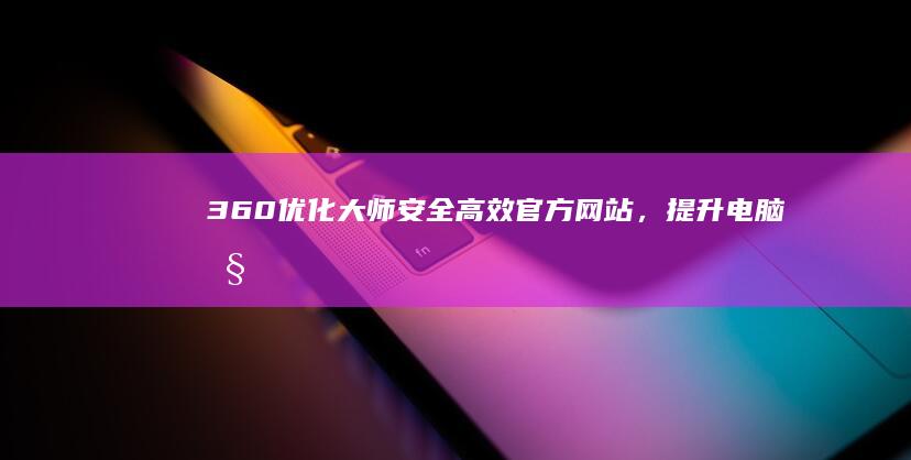 360优化大师安全、高效官方网站，提升电脑性能的最佳选择